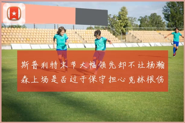 斯普利特末节大幅领先却不让杨瀚森上场是否过于保守担心克林根伤情吗