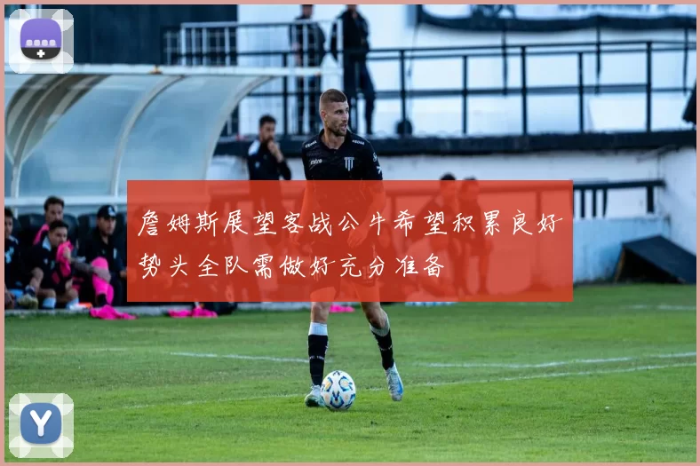 詹姆斯展望客战公牛希望积累良好势头全队需做好充分准备