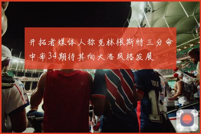 开拓者媒体人称克林根斯特三分命中率34期待其向大洛风格发展