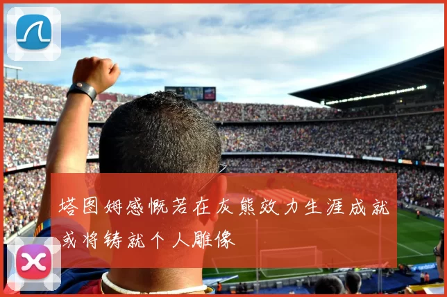 塔图姆感慨若在灰熊效力生涯成就或将铸就个人雕像