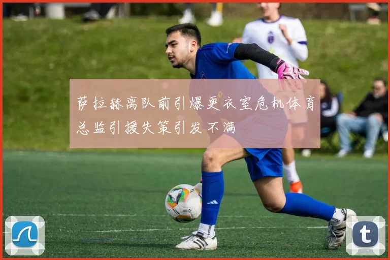萨拉赫离队前引爆更衣室危机体育总监引援失策引发不满