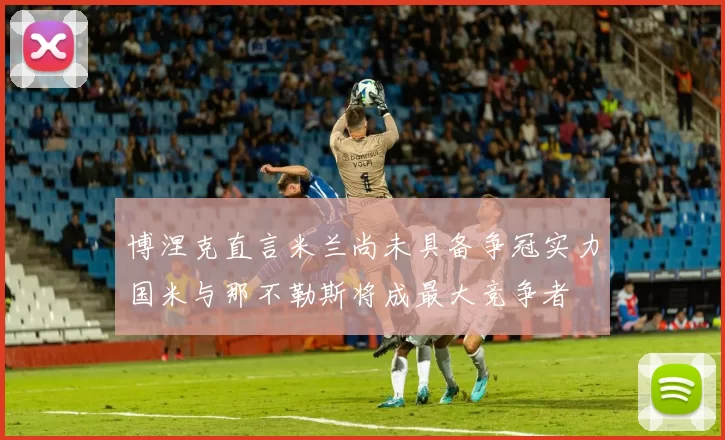 博涅克直言米兰尚未具备争冠实力国米与那不勒斯将成最大竞争者